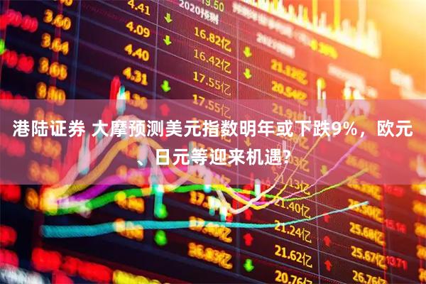 港陆证券 大摩预测美元指数明年或下跌9%，欧元、日元等迎来机遇?