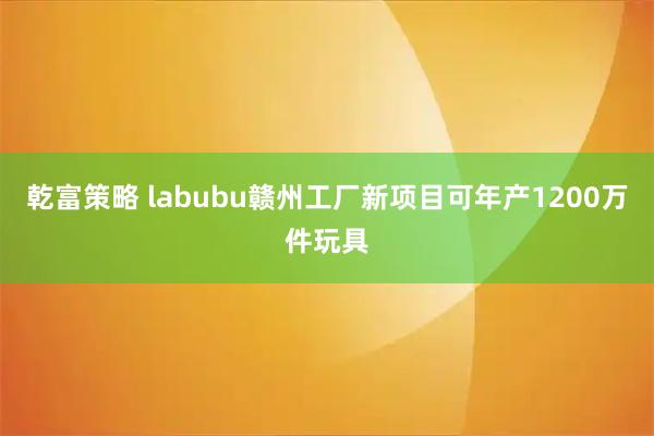 乾富策略 labubu赣州工厂新项目可年产1200万件玩具