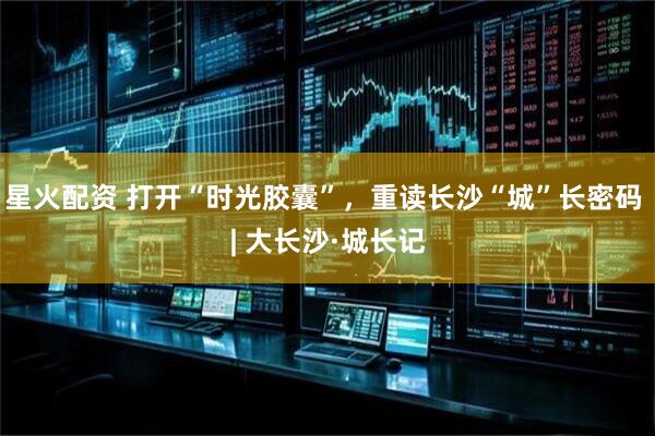 星火配资 打开“时光胶囊”，重读长沙“城”长密码 | 大长沙·城长记