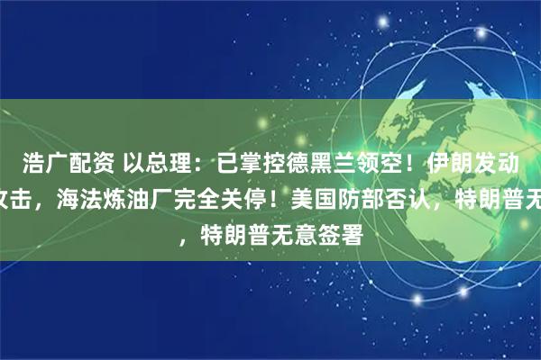 浩广配资 以总理：已掌控德黑兰领空！伊朗发动第9轮攻击，海法炼油厂完全关停！美国防部否认，特朗普无意签署