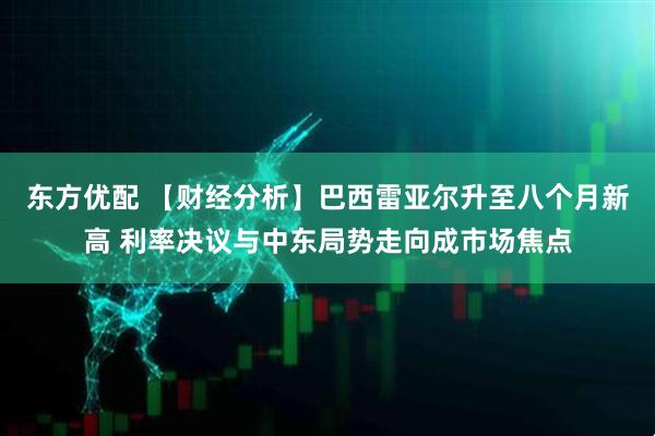 东方优配 【财经分析】巴西雷亚尔升至八个月新高 利率决议与中东局势走向成市场焦点