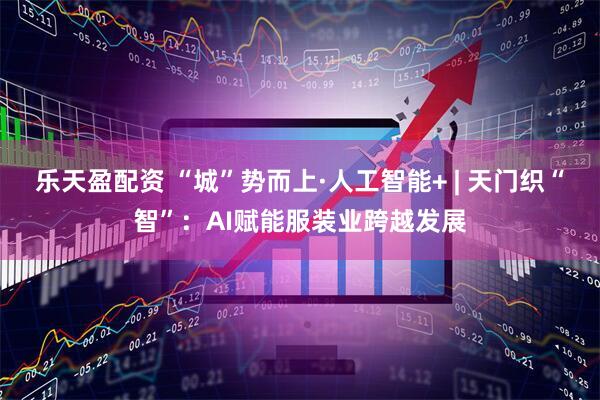 乐天盈配资 “城”势而上·人工智能+ | 天门织“智”：AI赋能服装业跨越发展