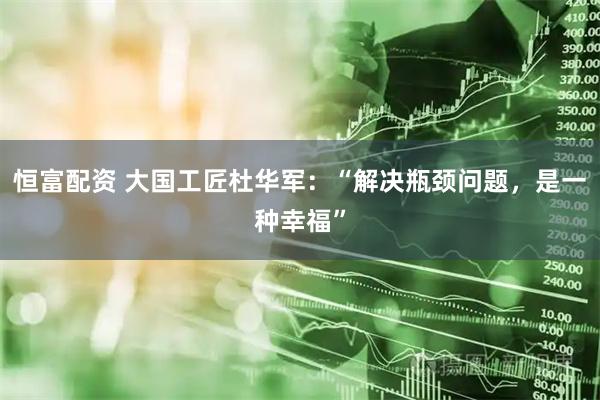 恒富配资 大国工匠杜华军：“解决瓶颈问题，是一种幸福”