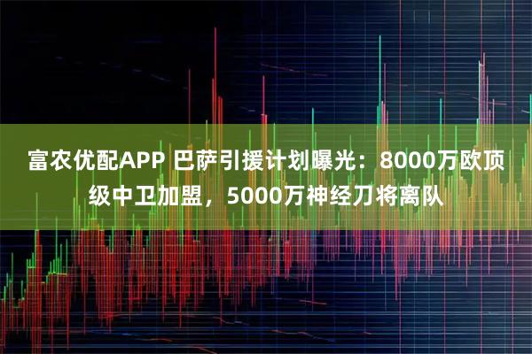 富农优配APP 巴萨引援计划曝光：8000万欧顶级中卫加盟，5000万神经刀将离队