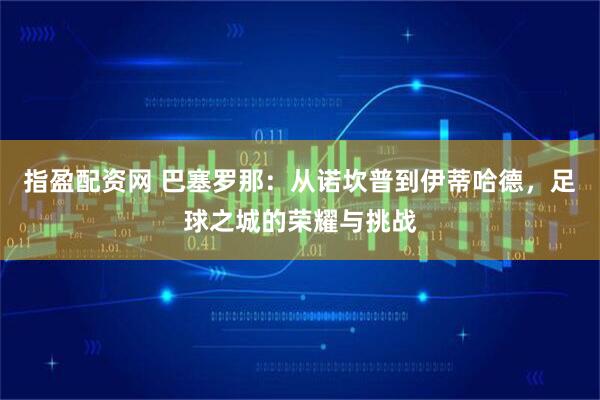 指盈配资网 巴塞罗那：从诺坎普到伊蒂哈德，足球之城的荣耀与挑战