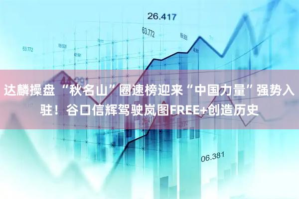 达麟操盘 “秋名山”圈速榜迎来“中国力量”强势入驻！谷口信辉驾驶岚图FREE+创造历史