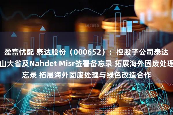 盈富忧配 泰达股份（000652）：控股子公司泰达环保与埃及亚历山大省及Nahdet Misr签署备忘录 拓展海外固废处理与绿色改造合作