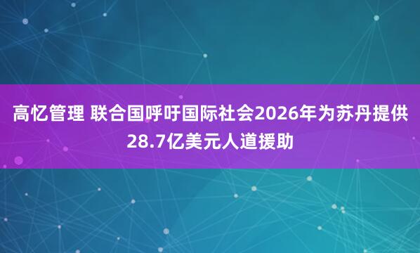 高忆管理 联合国呼吁国际社会2026年为苏丹提供28.7亿美元人道援助