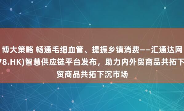 博大策略 畅通毛细血管、提振乡镇消费——汇通达网络(9878.HK)智慧供应链平台发布，助力内外贸商品共拓下沉市场
