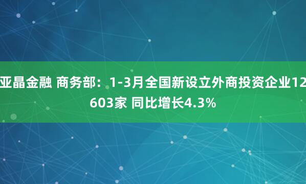 亚晶金融 商务部：1-3月全国新设立外商投资企业12603家 同比增长4.3%