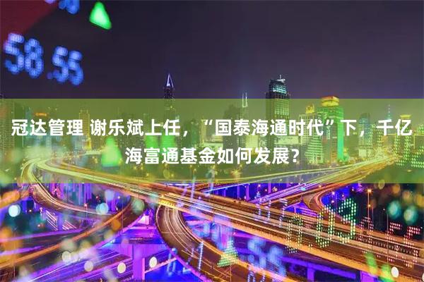 冠达管理 谢乐斌上任，“国泰海通时代”下，千亿海富通基金如何发展？