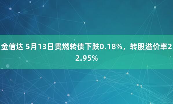 金信达 5月13日贵燃转债下跌0.18%，转股溢价率22.95%