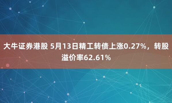 大牛证券港股 5月13日精工转债上涨0.27%，转股溢价率62.61%