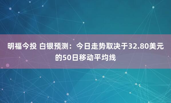 明福今投 白银预测：今日走势取决于32.80美元的50日移动平均线