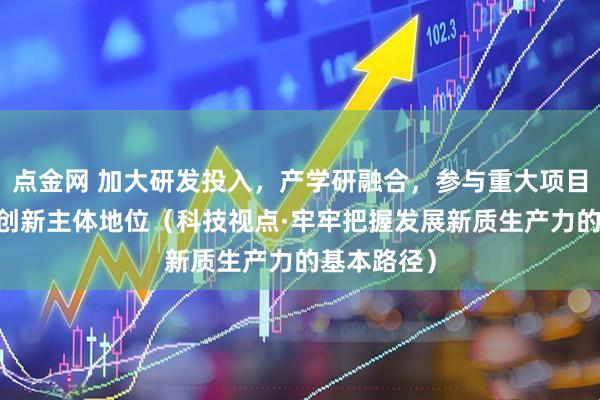 点金网 加大研发投入，产学研融合，参与重大项目 强化企业创新主体地位（科技视点·牢牢把握发展新质生产力的基本路径）