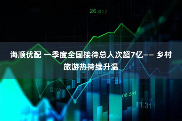 海顺优配 一季度全国接待总人次超7亿—— 乡村旅游热持续升温