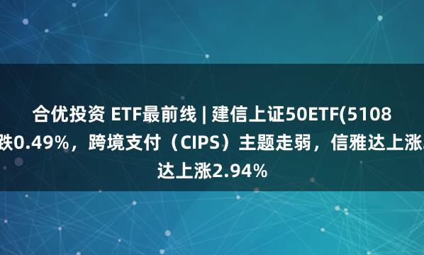 合优投资 ETF最前线 | 建信上证50ETF(510800)下跌0.49%，跨境支付（CIPS）主题走弱，信雅达上涨2.94%