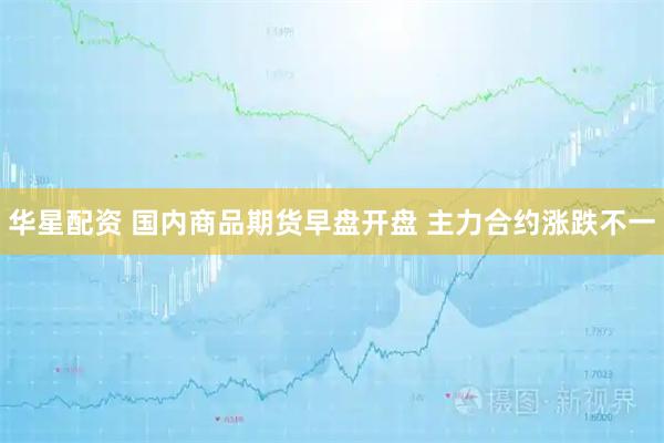 华星配资 国内商品期货早盘开盘 主力合约涨跌不一