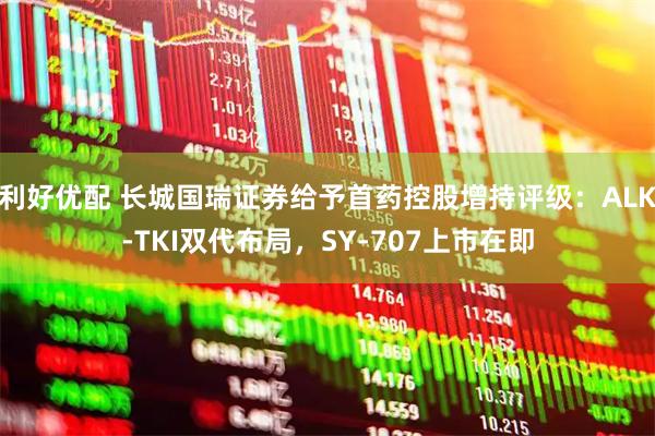 利好优配 长城国瑞证券给予首药控股增持评级：ALK-TKI双代布局，SY-707上市在即