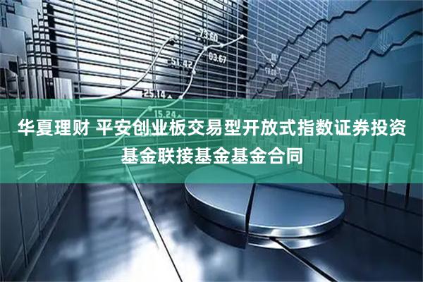 华夏理财 平安创业板交易型开放式指数证券投资基金联接基金基金合同
