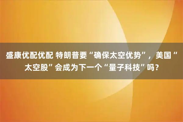 盛康优配优配 特朗普要“确保太空优势”，美国“太空股”会成为下一个“量子科技”吗？