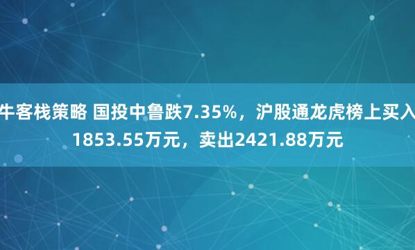 牛客栈策略 国投中鲁跌7.35%，沪股通龙虎榜上买入1853.55万元，卖出2421.88万元