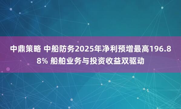 中鼎策略 中船防务2025年净利预增最高196.88% 船舶业务与投资收益双驱动