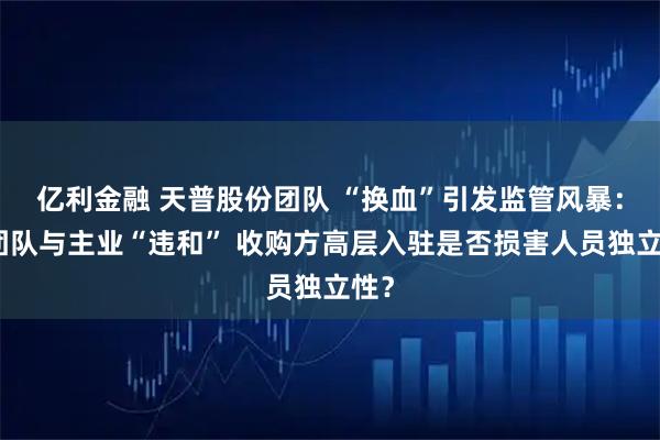 亿利金融 天普股份团队 “换血”引发监管风暴：新团队与主业“违和” 收购方高层入驻是否损害人员独立性？