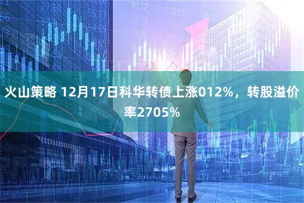 火山策略 12月17日科华转债上涨012%，转股溢价率2705%