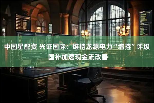 中国星配资 兴证国际：维持龙源电力“增持”评级 国补加速现金流改善