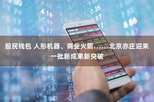股民钱包 人形机器、商业火箭……北京亦庄迎来一批新成果新突破