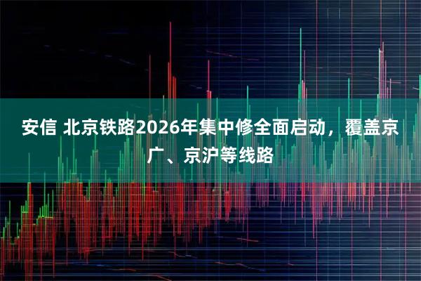 安信 北京铁路2026年集中修全面启动，覆盖京广、京沪等线路