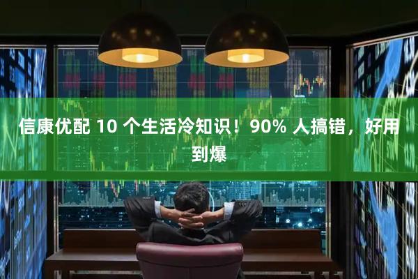 信康优配 10 个生活冷知识！90% 人搞错，好用到爆
