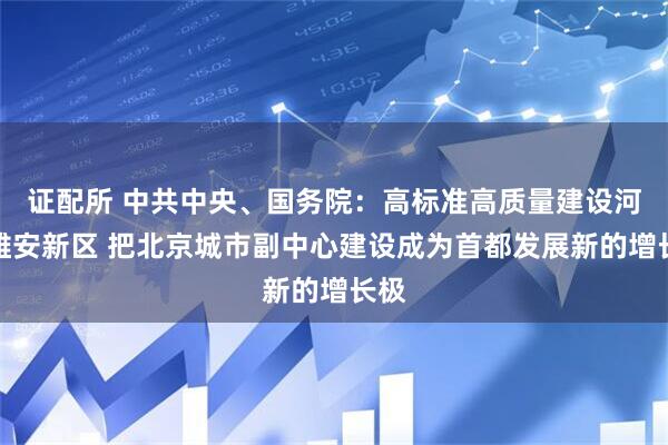 证配所 中共中央、国务院:高标准高质量建设河北雄安新区 把北京城市副中心建设成为首都发展新的增长极