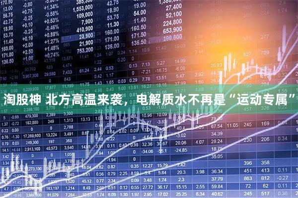 淘股神 北方高温来袭，电解质水不再是“运动专属”