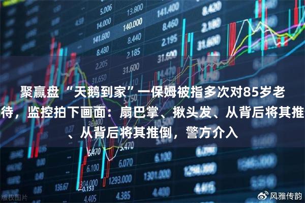 聚赢盘 “天鹅到家”一保姆被指多次对85岁老人实施暴力虐待,监控拍下画面:扇巴掌、揪头发、从背后将其推倒,警方介入