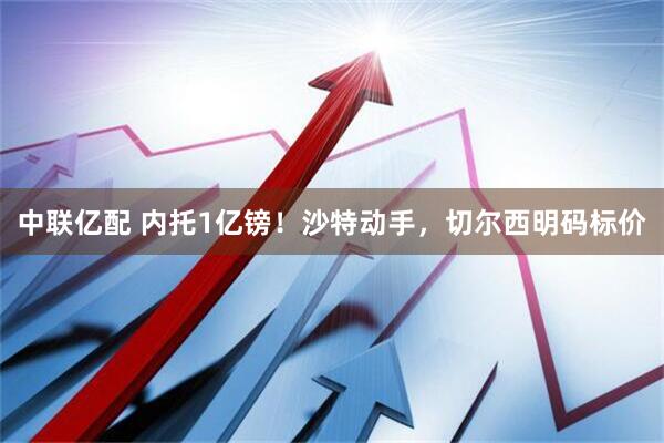 中联亿配 内托1亿镑！沙特动手，切尔西明码标价