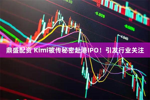 鼎盛配资 Kimi被传秘密赴港IPO!引发行业关注