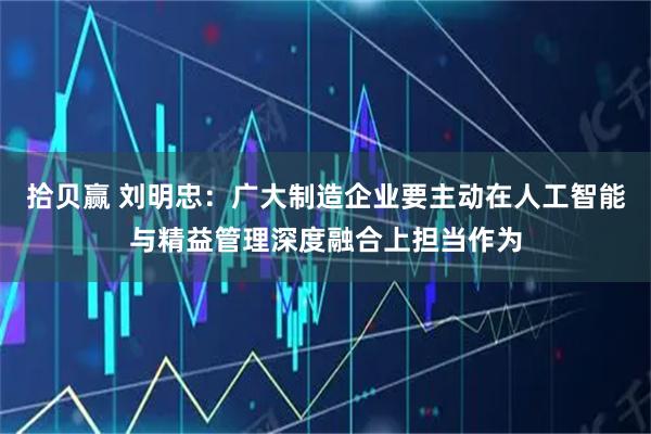 拾贝赢 刘明忠：广大制造企业要主动在人工智能与精益管理深度融合上担当作为